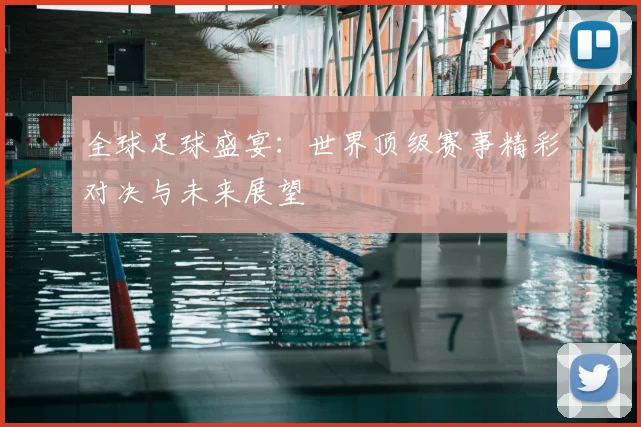全球足球盛宴：世界顶级赛事精彩对决与未来展望